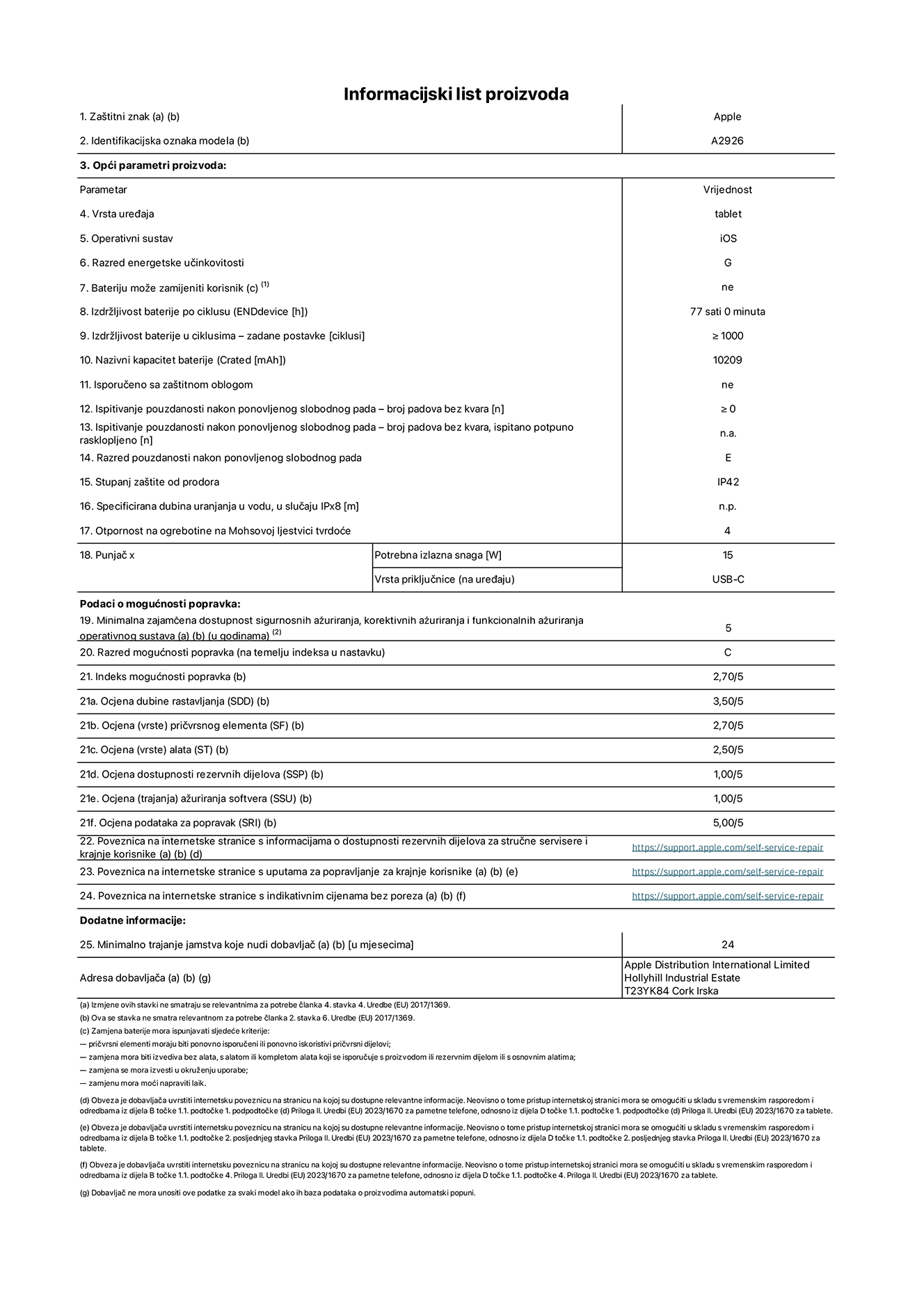 List s informacijama o proizvodu za 13-inčni iPad Pro Wi-Fi plus mobilna mreža. Model A2926. Isporučuje Apple UK Ltd, 100 New Bridge Street, London EC4V 6JA. Vrsta uređaja: tablet. Operacijski sustav: iOS. Klasa energetske učinkovitosti za standardni dinamički raspon: G. Trajanje baterije: 77 sati. Trajanje baterije u ciklusima: ≥ 1000. Nazivni kapacitet baterije: 10209 mAh. Test pouzdanosti ponavljanim slobodnim padovima – padovi bez kvarova: ≥ 0. Klasa pouzdanosti pri ponavljanim slobodnim padovima: E. Zaštita od prodiranja: IP42. Otpornost na grebanje zaslona na Mohsovoj ljestvici tvrdoće: 4. Potrebna izlazna snaga punjača: 15 W. Tip utičnice punjača: USB-C. Minimalna zajamčena dostupnost sigurnosnih ažuriranja operacijskog sustava, korektivnih ažuriranja i ažuriranja funkcionalnosti: 5 godina. Klasa popravljivosti: C. Indeks popravljivosti: 2,70/5. Ocjena dubine rastavljanja: 3,50/5. Ocjena pričvrsnih elemenata (tip): 2,70/5. Ocjena alata: 2,50/5. Ocjena rezervnih dijelova: 1,00/5. Ocjena ažuriranja softvera: 1,00/5. Ocjena informacija o popravcima: 5,00/5. Internetska poveznica prema informacijama o dostupnosti rezervnih dijelova za profesionalne servisere i krajnje korisnike: https://support.apple.com/self-service-repair. Internetska poveznica prema uputama za popravljanje za krajnje korisnike: https://support.apple.com/self-service-repair. Internetska poveznica prema indikativnim cijenama prije poreza: https://support.apple.com/self-service-repair. Ponuđeno je 24-mjesečno općenito jamstvo.