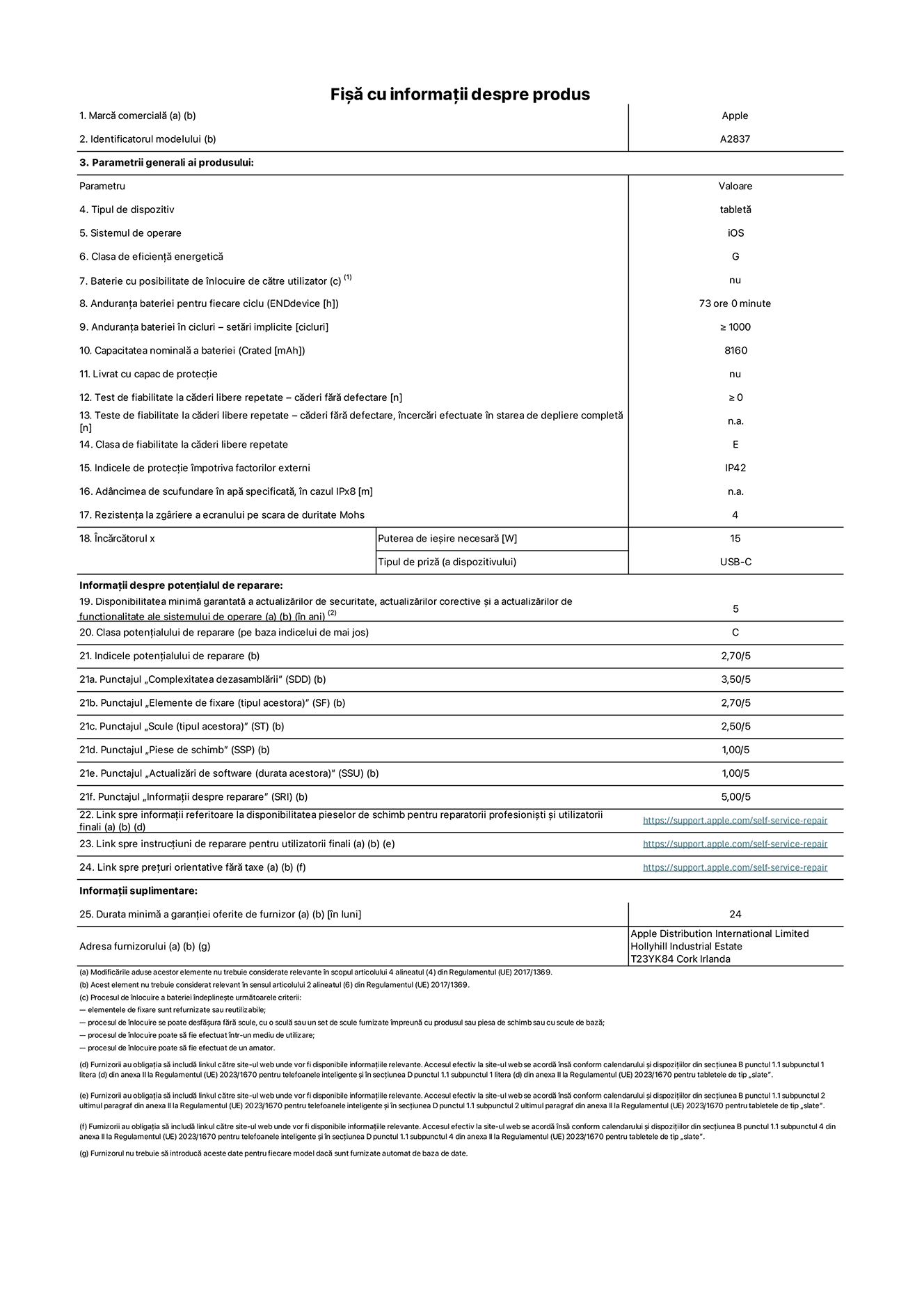 Fișa cu informații despre produs pentru iPad Pro Wi-Fi + Cellular de 11 inchi, modelul A2837. Furnizată de Apple Distribution International Ltd, Hollyhill Industrial Estate. Cork, Irlanda T23 YK84. Tipul de dispozitiv: tabletă. Sistemul de operare: iOS. Clasa de eficiență energetică: G. Baterie cu posibilitate de înlocuire de către utilizator: nu. Anduranța bateriei: 73 de ore. Anduranța bateriei în cicluri: ≥ 1000. Capacitatea nominală a bateriei: 8160 mAh. Test de fiabilitate la căderi libere repetate – căderi fără defectare: ≥ 0. Clasa de fiabilitate la căderi libere repetate: E. Indicele de protecție împotriva factorilor externi: IP42. Rezistența la zgâriere a ecranului pe scara de duritate Mohs: 4. Puterea de ieșire necesară pentru încărcător: 15 W. Tipul de priză pentru încărcător: USB-C. Disponibilitatea minimă garantată a actualizărilor de securitate, a actualizărilor corective și a actualizărilor de funcționalitate ale sistemului de operare: 5 ani. Clasa potențialului de reparare: C. Indicele potențialului de reparare: 2,70/5. Punctajul „Complexitatea dezasamblării”: 3,50/5. Punctajul „Elemente de fixare”: 2,70/5. Punctajul „Scule”: 2,50/5. Punctajul „Piese de schimb”: 1,00/5. Punctajul „Actualizări de software”: 1,00/5. Punctajul „Informații despre reparare”: 5,00/5. Link spre informații referitoare la disponibilitatea pieselor de schimb pentru reparatorii profesioniști și utilizatorii finali: https://support.apple.com/self-service-repair. Link spre instrucțiuni de reparare pentru utilizatorii finali: https://support.apple.com/self-service-repair. Link spre prețuri orientative fără taxe: https://support.apple.com/self-service-repair. Garanție generală oferită: 24 de luni.