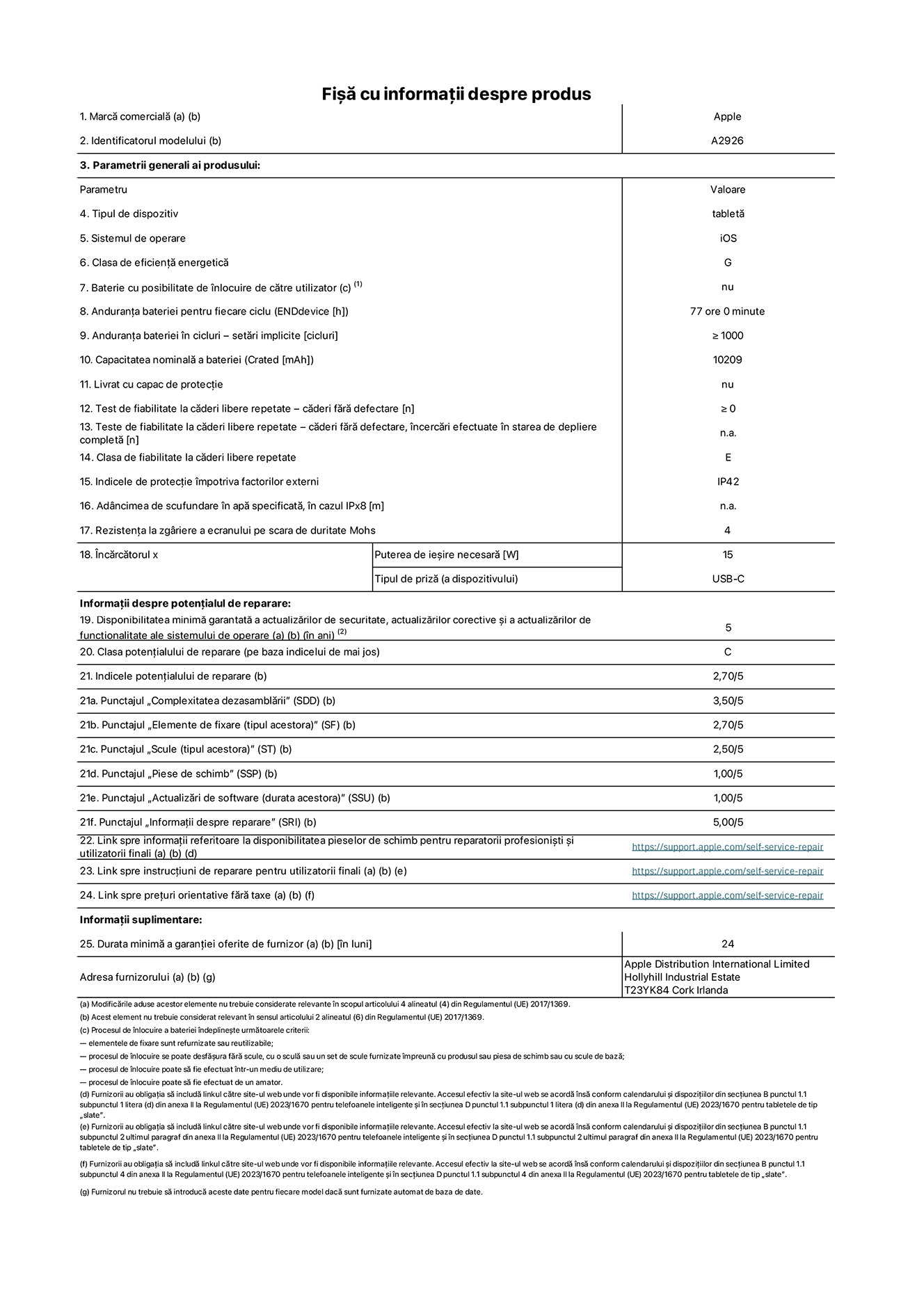 Fișa cu informații despre produs pentru iPad Pro Wi-Fi + Cellular de 13 inchi. Modelul A2926. Furnizată de Apple UK Ltd, 100 New Bridge Street, Londra EC4V 6JA. Tipul de dispozitiv: tabletă. Sistemul de operare: iOS. Clasa de eficiență energetică pentru Interval Dinamic Standard: G. Anduranța bateriei: 77 de ore. Anduranța bateriei în cicluri: ≥ 1000. Capacitatea nominală a bateriei: 10.209 mAh. Test de fiabilitate la căderi libere repetate – căderi fără defectare: ≥ 0. Clasa de fiabilitate la căderi libere repetate: E. Indicele de protecție împotriva factorilor externi: IP42. Rezistența la zgâriere a ecranului pe scara de duritate Mohs: 4. Puterea de ieșire necesară pentru încărcător: 15 W. Tipul de priză pentru încărcător: USB-C. Disponibilitatea minimă garantată a actualizărilor de securitate, a actualizărilor corective și a actualizărilor de funcționalitate ale sistemului de operare: 5 ani. Clasa potențialului de reparare: C. Indicele potențialului de reparare: 2,70/5. Punctajul „Complexitatea dezasamblării”: 3,50/5. Punctajul „Elemente de fixare (tipul acestora)”: 2,70/5. Punctajul „Scule”: 2,50/5. Punctajul „Piese de schimb”: 1,00/5. Punctajul „Actualizări de software”: 1,00/5. Punctajul „Informații despre reparare”: 5,00/5. Link spre informații referitoare la disponibilitatea pieselor de schimb pentru reparatorii profesioniști și utilizatorii finali: https://support.apple.com/self-service-repair. Link spre instrucțiuni de reparare pentru utilizatorii finali: https://support.apple.com/self-service-repair. Link spre prețuri orientative fără taxe: https://support.apple.com/self-service-repair. Garanție generală oferită: 24 de luni.