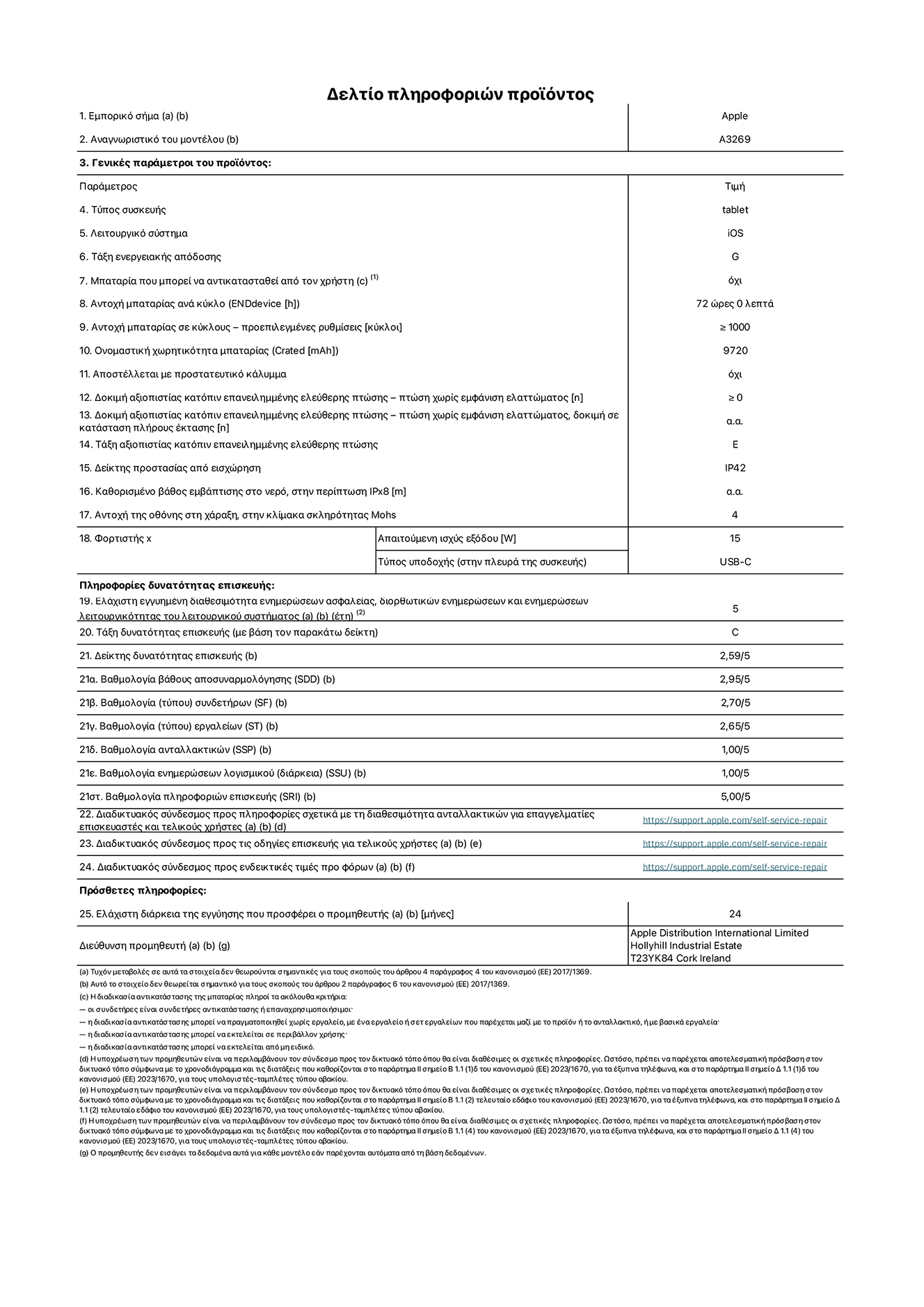 Φύλλο πληροφοριών προϊόντος για το iPad Air Wi-Fi + Cellular 13 ιντσών. Μοντέλο A3269. Παρέχεται από την Apple UK Ltd, 100 New Bridge Street, London EC4V 6JA. Τύπος συσκευής: τάμπλετ. Λειτουργικό σύστημα: iOS. Τάξη ενεργειακής απόδοσης για τυπικό δυναμικό εύρος: G. Αντοχή μπαταρίας: 72 ώρες. Αντοχή μπαταρίας σε κύκλους: ≥ 1000. Αξιολόγηση χωρητικότητας μπαταρίας: 9720 mAh. Δοκιμή αξιοπιστίας κατόπιν επανειλημμένης ελεύθερης πτώσης, πτώσεις χωρίς βλάβη: ≥ 0. Τάξη αξιοπιστίας κατόπιν επανειλημμένης ελεύθερης πτώσης: E. Αξιολόγηση προστασίας από εισχώρηση: IP42. Ανθεκτικότητα οθόνης στις γρατζουνιές στην κλίμακα σκληρότητας Mohs: 4. Απαιτούμενη ισχύς εξόδου φορτιστή: 15 W. Τύπος υποδοχής ηλεκτρικού ρεύματος φορτιστή: USB-C. Ελάχιστη εγγυημένη διαθεσιμότητα ενημερώσεων ασφαλείας, διορθωτικών ενημερώσεων και ενημερώσεων λειτουργικότητας λειτουργικού συστήματος: 5 έτη. Τάξη επιδιορθωσιμότητας: C. Δείκτης επιδιορθωσιμότητας: 2,59/5. Βαθμολογία βάθους αποσυναρμολόγησης: 2,95/5. Βαθμολογία (τύπου) συνδετήρων: 2,70/5. Βαθμολογία εργαλείων: 2,65/5. Βαθμολογία ανταλλακτικών: 1,00/5. Βαθμολογία ενημερώσεων λογισμικού: 1,00/5. Βαθμολογία πληροφοριών επιδιόρθωσης: 5,00/5. Διαδικτυακός σύνδεσμος με πληροφορίες για τη διαθεσιμότητα ανταλλακτικών για επαγγελματίες τεχνικούς και τελικούς χρήστες: https://support.apple.com/self-service-repair. Διαδικτυακός σύνδεσμος με πληροφορίες επιδιόρθωσης για τελικούς χρήστες: https://support.apple.com/self-service-repair. Διαδικτυακός σύνδεσμος με ενδεικτικές τιμές προ φόρου: https://support.apple.com/self-service-repair. Προσφέρεται 24μηνη γενική εγγύηση.